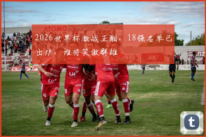 2026世界杯激战正酣，18强名单已出炉，谁将笑傲群雄