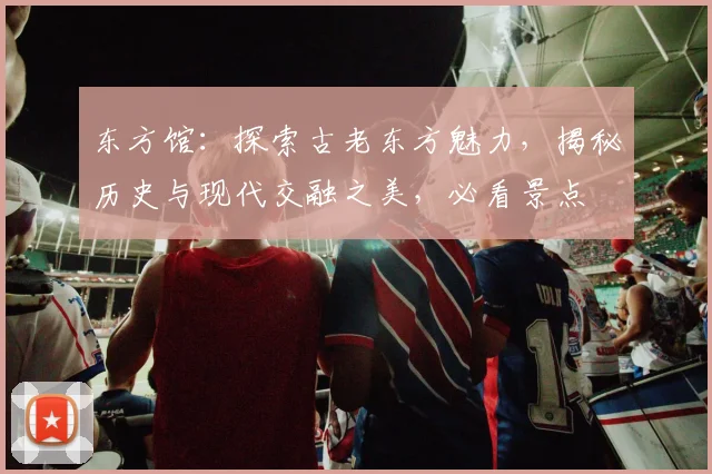 东方馆：探索古老东方魅力，揭秘历史与现代交融之美，必看景点