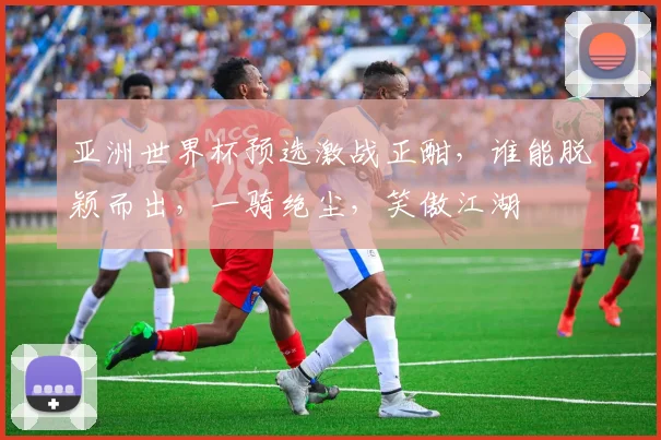 亚洲世界杯预选激战正酣，谁能脱颖而出，一骑绝尘，笑傲江湖
