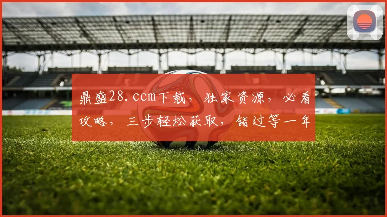 鼎盛28.ccm下载，独家资源，必看攻略，三步轻松获取，错过等一年
