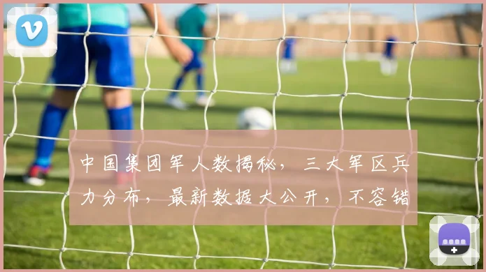 中国集团军人数揭秘，三大军区兵力分布，最新数据大公开，不容错过