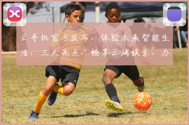 云手机官方发布，体验未来智能生活，三大亮点，畅享云端娱乐、办公、学习，轻松驾驭