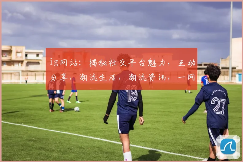 ig网站：揭秘社交平台魅力，互动分享，潮流生活，潮流资讯，一网打尽