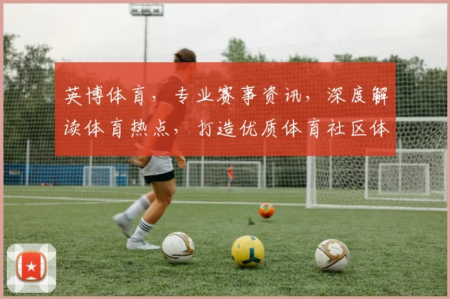 英博体育，专业赛事资讯，深度解读体育热点，打造优质体育社区体验