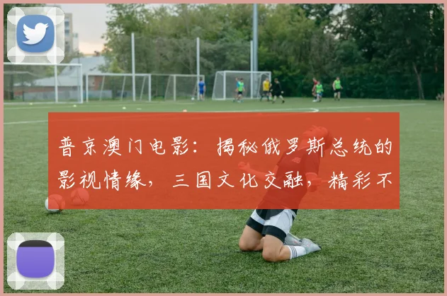 普京澳门电影：揭秘俄罗斯总统的影视情缘，三国文化交融，精彩不容错过，三大看点大揭秘，敬请期待