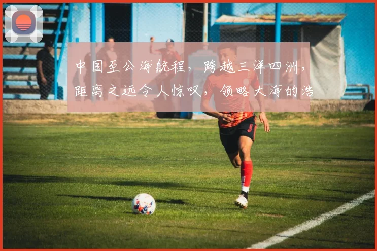 中国至公海航程，跨越三洋四洲，距离之远令人惊叹，领略大海的浩瀚之美。
