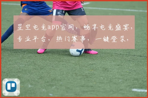 星空电竞app官网，畅享电竞盛宴，专业平台，热门赛事，一键登录，尽在掌握，三重福利等你来
